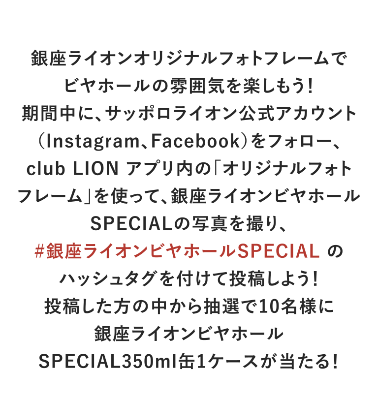 銀座ライオンオリジナルフォトフレームでビヤホールの雰囲気を楽しもう！期間中に、サッポロライオン公式アカウント（Instagram、Facebook）をフォロー、club LION アプリ内の｢オリジナルフォトフレーム｣を使って、銀座ライオンビヤホールSPECIALの写真を撮り、#銀座ライオンビヤホールSPECIAL のハッシュタグを付けて投稿しよう！投稿した方の中から抽選で10名様に銀座ライオンビヤホールSPECIAL350ml缶1ケースが当たる！