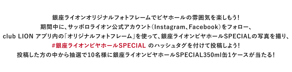 銀座ライオンオリジナルフォトフレームでビヤホールの雰囲気を楽しもう！期間中に、サッポロライオン公式アカウント（Instagram、Facebook）をフォロー、club LION アプリ内の｢オリジナルフォトフレーム｣を使って、銀座ライオンビヤホールSPECIALの写真を撮り、#銀座ライオンビヤホールSPECIAL のハッシュタグを付けて投稿しよう！投稿した方の中から抽選で10名様に銀座ライオンビヤホールSPECIAL350ml缶1ケースが当たる！