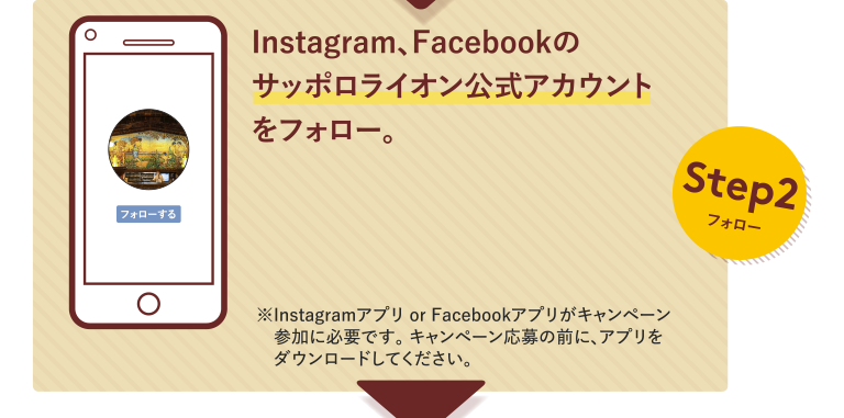 Step2フォロー Instagram、Facebookのサッポロライオン公式アカウントをフォロー。※Instagramアプリ or Facebookアプリがキャンペーン参加に必要です。キャンペーン応募の前に、アプリをダウンロードしてください。