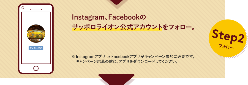 Step2フォロー Instagram、Facebookのサッポロライオン公式アカウントをフォロー。※Instagramアプリ or Facebookアプリがキャンペーン参加に必要です。キャンペーン応募の前に、アプリをダウンロードしてください。