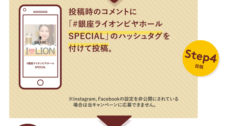 Step4投稿 投稿時のコメントに「#銀座ライオンビヤホールSPECIAL」のハッシュタグを付けて投稿。※Instagram、Facebookの設定を非公開にされている場合は当キャンペーンに応募できません。