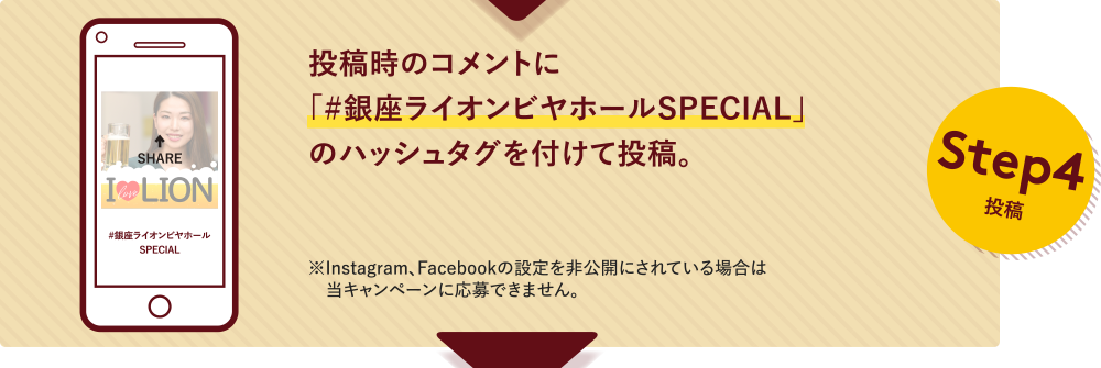 Step4投稿 投稿時のコメントに「#銀座ライオンビヤホールSPECIAL」のハッシュタグを付けて投稿。※Instagram、Facebookの設定を非公開にされている場合は当キャンペーンに応募できません。