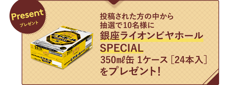 Presentプレゼント 投稿された方の中から抽選で10名様に銀座ライオンビヤホールSPECIAL350㎖缶 1ケース ［24本入］をプレゼント！