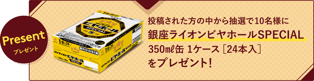 Presentプレゼント 投稿された方の中から抽選で10名様に銀座ライオンビヤホールSPECIAL350㎖缶 1ケース ［24本入］をプレゼント！