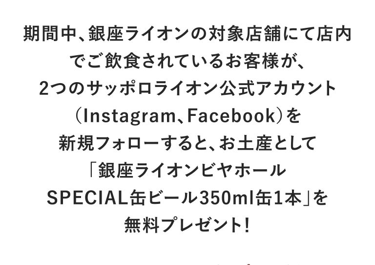 期間中、銀座ライオンの対象店舗にて店内でご飲食されているお客様が、2つのサッポロライオン公式アカウント（Instagram、Facebook）を新規フォローすると、お土産として「銀座ライオンビヤホールSPECIAL缶ビール350ml缶1本」を無料プレゼント！