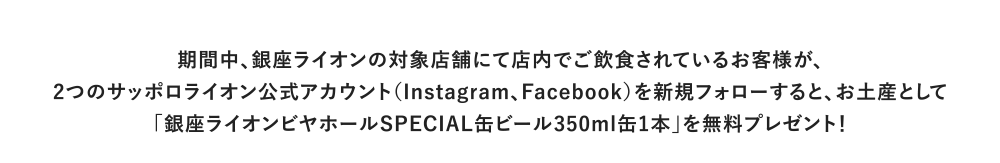 期間中、銀座ライオンの対象店舗にて店内でご飲食されているお客様が、2つのサッポロライオン公式アカウント（Instagram、Facebook）を新規フォローすると、お土産として「銀座ライオンビヤホールSPECIAL缶ビール350ml缶1本」を無料プレゼント！