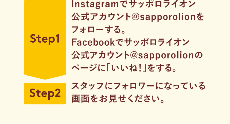 Step1 Instagramでサッポロライオン公式アカウント@sapporolionをフォローする。Facebookでサッポロライオン公式アカウント@sapporolionのページに「いいね！」をする。 Step2 スタッフにフォロワーになっている画面をお見せください。