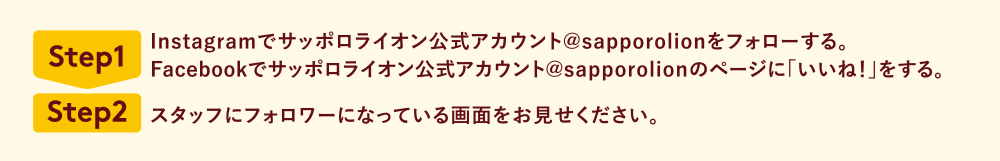 Step1 Instagramでサッポロライオン公式アカウント@sapporolionをフォローする。Facebookでサッポロライオン公式アカウント@sapporolionのページに「いいね！」をする。 Step2 スタッフにフォロワーになっている画面をお見せください。