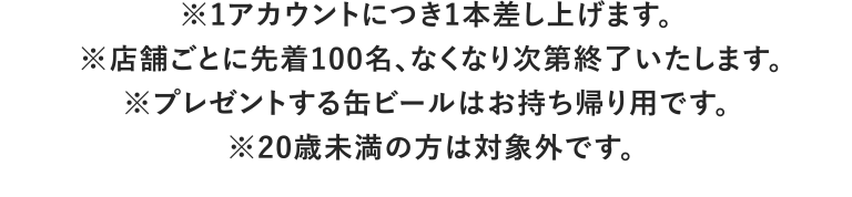 ※1アカウントにつき1本差し上げます。 ※店舗ごとに先着100名、なくなり次第終了いたします。※プレゼントする缶ビールはお持ち帰り用です。 ※20歳未満の方は対象外です。