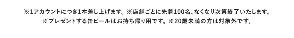 ※1アカウントにつき1本差し上げます。 ※店舗ごとに先着100名、なくなり次第終了いたします。※プレゼントする缶ビールはお持ち帰り用です。 ※20歳未満の方は対象外です。