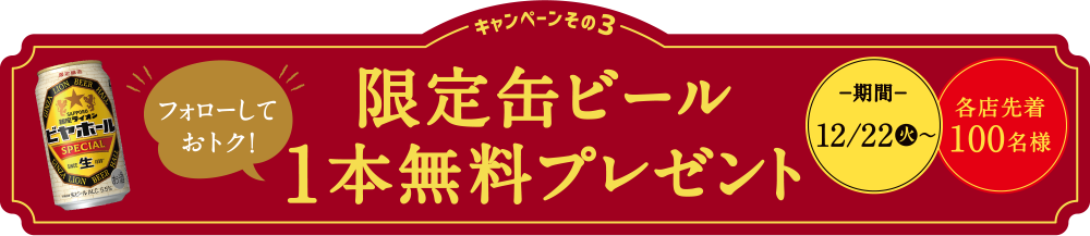 キャンペーンその3 フォローしておトク！限定缶ビール1本無料プレゼント−期間−12/22（水）〜各店先着100名様